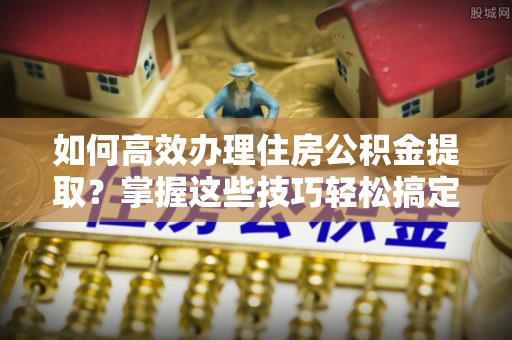 望都如何高效办理住房公积金提取？掌握这些技巧轻松搞定