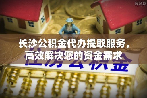 望都长沙公积金代办提取服务，高效解决您的资金需求