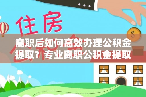 望都离职后如何高效办理公积金提取？专业离职公积金提取代办服务详解