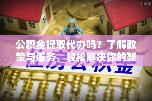 望都公积金提取代办吗？了解政策与服务，轻松解决你的疑问