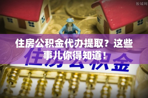 望都住房公积金代办提取？这些事儿你得知道！