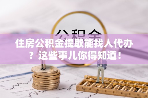 望都住房公积金提取能找人代办？这些事儿你得知道！
