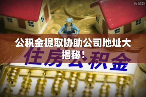 望都公积金提取协助公司地址大揭秘！