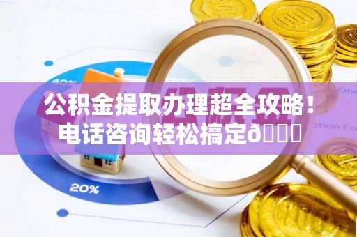 望都公积金提取办理超全攻略！电话咨询轻松搞定😎