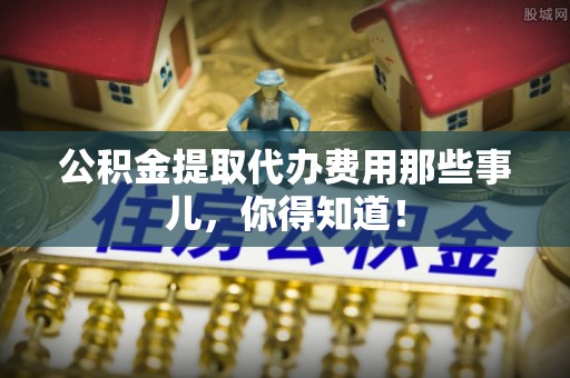 望都公积金提取代办费用那些事儿，你得知道！