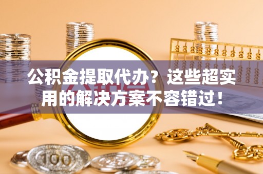 望都公积金提取代办？这些超实用的解决方案不容错过！