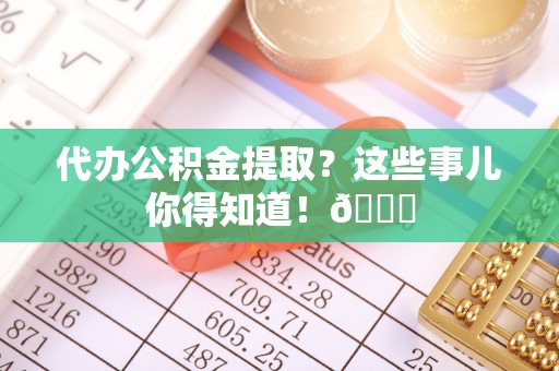 望都代办公积金提取？这些事儿你得知道！😎