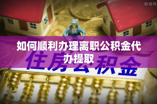 望都如何顺利办理离职公积金代办提取