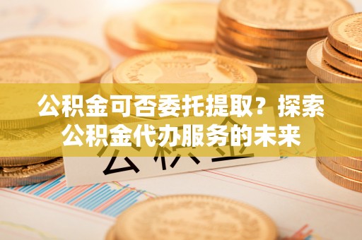 望都公积金可否委托提取？探索公积金代办服务的未来